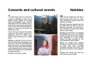 Concerts and cultural events Hobbies
The first image I get in my mind when
'concert' is mentioned, is with a lot of
people coming together and singing
with the band/singer. Never miss the
opportunity to see my favorites when I
could. If this is your type of concert that
you are up for and your favorite band or
singer is in town, buy your ticket and
prepare your voice.
If you're the type of person that prefers
rather less noisy places, search for a
symphonic music or a classic music
concert, opera, theatre play or a ballet
show.
Needless to say that if you're in a town
that can't offer these soul enlighten, you
can have a ride to the closest city that
offers such events. Use this opportunity
to get out of your daily routine and grab
some friends with you. For sure you will
have a nice time even if you don't spend
the night over there.
Feed your soul once in a while!
We all have hobbies that we'd like to
have fun with every once in a while.
Take advantage of your free time and
explore your hobbies.
No matter what your passions are, find
the right amount of time for them at
least once per week. Your free time is
not to be spent on house choirs, family
duties or work related.
Spending our free time in a convenient
and pleasant way is not only a relaxing
activity, but it also allows you to expand
your knowledge it in that domain,
improve the skills connected to and
more important to enjoy yourself.
Search for people with common
passions and you will have lots of things
to share with them, exchange
information and learn from others. Look
for forums or practical courses related to
it.
Develop every interest you may have
and it may turn into a hobby!
 