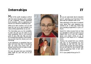 Internships IT
Most of the youth nowadays confront
with the same situations when wanting
to get employed. Freshly graduated
from university, with no experience we
look for our chances in obtaining a job.
While you're still a student, sure you will
have fun, but try to get involved in as
many working experiences as you can.
The internships give you the possibility
to learn the job you are about to do
when graduating from a very practical
point of view. Not only that you learn
from experienced people in that domain,
but you also have the chance you to do
the things.
A job experience is something that we
gain, but more than that is something
that we 'steal' from those that are
already doing that job for quite a while.
Take advantage of it.
Do your job good and your internship
place might be your first job as you
graduate!
If you are passionate about computers
and IT, spending your free time in this
field may be a pleasant work to do.
Take advantage of this time to research
more about that web designing you
wanted to do a while ago, check the
new encoding programmes or join a IT
forum.
Search for online courses that can help
you specialize in what you want or go to
classes that run in your city, research
about your topics online or go to
libraries in the search of IT thematic
books.
Meeting new people from your domain
may turn to be productive for your
knowledge as well. Not only that you
will find other people with same passion,
but you will have for sure a person with
whom to exchange trials or test each
other's products.
If IT:=your passion than go for IT!
 