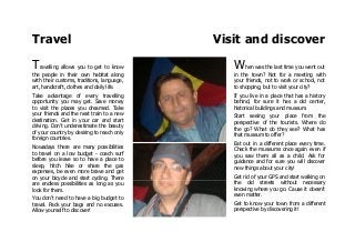 Travel Visit and discover
Travelling allows you to get to know
the people in their own habitat along
with their customs, traditions, language,
art, handicraft, clothes and daily life.
Take advantage of every travelling
opportunity you may get. Save money
to visit the places you dreamed. Take
your friends and the next train to a new
destination. Get in your car and start
driving. Don't underestimate the beauty
of your country by desiring to reach only
foreign countries.
Nowadays there are many possibilities
to travel on a low budget - coach surf
before you leave so to have a place to
sleep, hitch hike or share the gas
expenses, be even more brave and get
on your bicycle and start cycling. There
are endless possibilities as long as you
look for them.
You don't need to have a big budget to
travel. Pack your bags and no excuses.
Allow yourself to discover!
When was the last time you went out
in the town? Not for a meeting with
your friends, not to work or school, not
to shopping, but to visit your city?
If you live in a place that has a history
behind, for sure it has a old center,
historical buildings and museum.
Start seeing your place from the
perspective of the tourists. Where do
the go? What do they see? What has
that museum to offer?
Eat out in a different place every time.
Check the museums once again even if
you saw them all as a child. Ask for
guidance and for sure you will discover
new things about your city!
Get rid of your GPS and start walking on
the old streets without necessary
knowing where you go. Cause it doesn't
even matter.
Get to know your town from a different
perspective by discovering it!
 