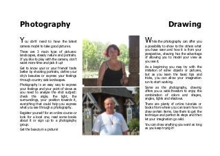 Photography Drawing
You don't need to have the latest
camera model to take good pictures.
There are 3 main type of pictures:
landscapes, steady nature and portraits.
If you like to play with the camera, don't
waist more time and pick it up!
Get to know your or your friends' traits
better by shooting portraits, define your
city's beauties or express your feelings
through country side landscapes.
Photography is an easy way to express
your feelings and your point of views as
you need to analyze the shot subject:
check the angle, the light, the
surroundings, your position towards it,
everything that could help you express
what you see through a photography.
Register yourself for an online course or
look for a local one, read some books
about it or sign up to a photography
group.
Get the beauty in a picture!
While the photography can offer you
a possibility to show to the others what
you have seen and how it is from your
perspective, drawing has the advantage
of allowing you to model your view as
you see it.
As a beginning you may try with the
imitation of some objects or pictures,
but as you learn the basic tips and
tricks, you can allow your imagination
run to start working.
Same as the photography, drawing
offers you a wide freedom to enjoy the
combination of colors and shapes,
angles, lights and shadows.
There are plenty of online tutorials or
books from where you can learn how to
draw certain items. Use them to get the
technique and perfect its steps and then
let your imagination go wild.
You can draw anything you want as long
as you keep trying it!
 