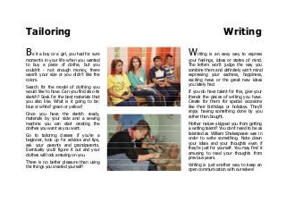 Tailoring Writing
Be it a boy or a girl, you had for sure
moments in your life when you wanted
to buy a piece of clothe, but you
couldn't - not enough money, there
wasn't your size or you didn't like the
colors.
Search for the model of clothing you
would like to have. Can you find also its
sketch? Seek for the best materials that
you also like. What is it going to be:
blue or white? green or yellow?
Once you have the sketch ready,
materials by your side and a sewing
machine you can start creating the
clothes you want as you want.
Go to tailoring classes if you're a
beginner, look up for advices and tips,
ask your parents and grandparents.
Eventually you'll figure it out and your
clothes will look amazing on you.
There is no better pleasure than using
the things you created yourself!
Writing is an easy way to express
your feelings, ideas or states of mind.
The letters won't judge the way you
combine them and definitely won't mind
expressing your sadness, happiness,
exciting news or the great new ideas
you lately had.
If you do have talent for this, give your
friends the pieces of writing you have.
Create for them for special occasions
like their birthdays or holidays. They'll
enjoy having something done by you
rather than bought.
Mother nature skipped you from getting
a writing talent? You don't need to be as
talented as William Shakespeare was in
order to write something. Note down
your ideas and your thoughts even if
they're just for yourself. You may find it
amusing to read your thoughts from
previous years.
Writing is just another way to keep an
open communication with ourselves!
 