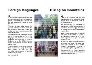 Foreign languages Hiking on mountains
Filling up the spare time with learning
a foreign language might be useful not
just as a fun activity, but it may be also
for your professional career or while
traveling.
There are so many online courses that
you can subscribe to. Even more, the
big majority of them offer forums and
chat groups where you can practice the
selected language.
In addition to that, listening to music,
reading books or watching TV in that
language can help you a lot with
improving the vocabulary. If you're a
beginner, go for the children destined
items: comic books, children stories,
cartoons, etc.
You may try the local courses also, be
them private or in a group. By having a
tutor nearby, you can get help
correcting your grammar or speaking
mistakes as you learn.
Get international!
Hiking on mountains can get you
more than just a trip outside, but it can
get you closer to the nature, fresh air
and quiet moments.
The beauties that you encounter on
mountain are not the same as a walk in
the nature. You must enjoy discovering
let yourself mesmerized by the beauties
it has to offer.
Before you plan a hike, bare in mind the
track you are to chose. If you're a
beginner try the easy ones as you get
more experience to get to more
spectacular ones.
Be careful to always have the necessary
equipment that suits the track you
follow, the season or the weather
conditions. Nevertheless, be sure to
have enough supplies, especially water.
The mountain is very friendly and open
to receive new guests all the time, don't
make it an enemy of yours!
 