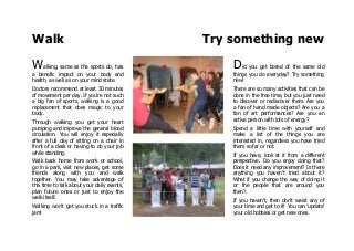 Walk Try something new
Walking, same as the sports do, has
a benefic impact on your body and
health, as well as on your mind state.
Doctors recommend at least 30 minutes
of movement per day. If you're not such
a big fan of sports, walking is a good
replacement that does magic to your
body.
Through walking you get your heart
pumping and improve the general blood
circulation. You will enjoy it especially
after a full day of sitting on a chair in
front of a desk or having to do your job
while standing.
Walk back home from work or school,
go in a park, visit new places, get some
friends along with you and walk
together. You may take advantage of
this time to talk about your daily events,
plan future ones or just to enjoy the
walk itself.
Walking won't get you stuck in a traffic
jam!
Did you get bored of the same old
things you do everyday? Try something
new!
There are so many activities that can be
done in the free time, but you just need
to discover or rediscover them. Are you
a fan of hand made objects? Are you a
fan of art performances? Are you an
active person with lots of energy?
Spend a little time with yourself and
make a list of the things you are
interested in, regardless you have tried
them so far or not.
If you have, look at it from a different
perspective. Do you enjoy doing that?
Does it need any improvement? Is there
anything you haven't tried about it?
What if you change the way of doing it
or the people that are around you
then?.
If you haven't, then don't waist any of
your time and get to it! You can 'update'
your old hobbies or get new ones.
 