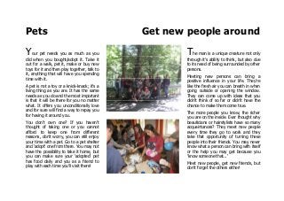 Pets Get new people around
Your pet needs you as much as you
did when you bought/adopt it. Take it
out for a walk, pet it, make or buy new
toys for it and then play together, talk to
it, anything that will have you spending
time with it.
A pet is not a toy or a knick-knack; it's a
living thing as you are. It has the same
needs as you do and the most important
is that it will be there for you no matter
what. It offers you unconditionally love
and for sure will find a way to repay you
for having it around you.
You don't own one? If you haven't
thought of taking one or you cannot
afford to keep one from different
reasons, don't worry, you can still enjoy
your time with a pet. Go to a pet shelter
and 'adopt' one from there. You may not
have the possibility to take it home, but
you can make sure your 'adopted' pet
has food daily and you as a friend to
play with each time you'll visit there!
The man is a unique creature not only
through it's ability to think, but also due
to its need of being surrounded by other
persons.
Meeting new persons can bring a
positive influence in your life. They're
like the fresh air you can breath in when
going outside or opening the window.
They can come up with ideas that you
didn't think of so far or didn't have the
chance to make them come true.
The more people you know, the richer
you are on the inside. Ever thought why
beauticians or hairstylists have so many
acquaintances? They meet new people
every time they go to work and they
take that opportunity of turning these
people into their friends. You may never
know what a person can bring with itself
or the help you may get because you
'know someone that...'
Meet new people, get new friends, but
don't forget the others either!
 