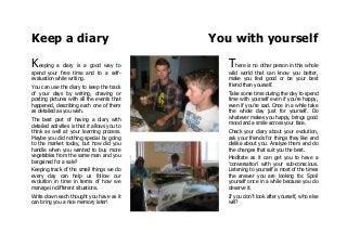 Keep a diary You with yourself
Keeping a diary is a good way to
spend your free time and to a self-
evaluation while writing.
You can use the diary to keep the track
of your days by writing, drawing or
posting pictures with all the events that
happened, describing each one of them
as detailed as you wish.
The best part of having a diary with
detailed activities is that it allows you to
think as well at your learning process.
Maybe you did nothing special by going
to the market today, but how did you
handle when you wanted to buy more
vegetables from the same man and you
bargained for a sale?
Keeping track of the small things we do
every day can help us follow our
evolution in time in terms of how we
manage in different situations.
Write down each thought you have as it
can bring you a nice memory later!
There is no other person in this whole
wild world that can know you better,
make you feel good or be your best
friend than yourself.
Take some time during the day to spend
time with yourself even if you're happy,
even if you're sad. Once in a while take
the whole day just for yourself. Do
whatever makes you happy, brings good
mood and a smile across your face.
Check your diary about your evolution,
ask your friends for things they like and
dislike about you. Analyze them and do
the changes that suit you the best.
Meditate as it can get you to have a
'conversation' with your sub-conscious.
Listening to yourself is most of the times
the answer you are looking for. Spoil
yourself once in a while because you do
deserve it.
If you don't look after yourself, who else
will?
 