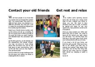 Contact your old friends Get rest and relax
We all have people in our lives that
at a certain time we stopped the contact
with. You moved away, they went to a
different high school, you decided on a
different university city, they got a job
or simply the circumstances stopped you
from continuing that relation.
Search your friend's phone number, pick
up the phone and set up a meeting. It
can be a good way to remind yourself of
the good old times you spent together
and establish back the connection with
them.
As the time goes by, we all develop our
life perspectives and people change.
You may not know so many things
about that old friend now, but it's the
best place to start reconnecting. Catch
up the lost time and you may regain a
new old friend back!
Don't be afraid to accept challenges that
the life gives, but neither be afraid to
challenge the life in return!
The routine we're spinning around
every day can bring your energy level
close to zero, change your mood or
stress you out. We need to take
decisions every day at work, to always
be alerted and ready for any new
opportunity, face problems and all sorts
of situations.
Once you step outside your office and
leave from job to home, you need to
leave all this behind you, right where
you left them. You will find them the
next day in the same place. Don't bring
your work problems with you at home.
If you travel a lot till your home, use
that time with yourself. What would you
like to do? What's your best way of
relaxing and resting? Take advice from
your body and do the first thing that
comes to your mind. Care for a bubble
bath, dinner our, sleeping or watch a
movie?
Go for it!
 