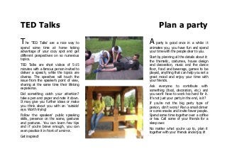 TED Talks Plan a party
The 'TED Talks' are a nice way to
spend some time at home taking
advantage of your cozy spot and get
different perspectives on so numerous
topics.
TED Talks are short videos of 5-15
minutes with a famous person invited to
deliver a speech, while the topics are
diverse. The speeches will touch the
issue from the speaker's point of view,
sharing at the same time their lifelong
experience.
Did something catch your attention?
take a pen and paper and note it down.
It may give you further ideas or make
you think about you with an 'outside'
eye. Worth trying!
Follow the speakers' public speaking
skills, presence on the scene, gestures
and postures. You can learn few tips
and if you're brave enough, you can
even practice it in front of a mirror.
Get inspired!
A party is good once in a while: it
animates you, you have fun and spend
your time with the people dear to you.
Start by planning all the details about it:
the thematic, costumes, house design
and decoration, music and the dance
floor, food and beverage, games to be
played, anything that can help you set a
great mood and enjoy your time with
your friends.
Ask everyone to contribute with
something (food, decoration, etc.) and
you won't have to work too hard for it.
It's not just your party in the end, is it?
If you're not the big party type of
person, don't worry! Plan a small dinner
or some snacks and invite fewer people.
Spend some time together over a coffee
or tea. Call some of your friends for a
sleep over.
No matter what you're up to, plan it
together with your friends and enjoy it!
 