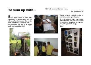 To sum up with...
Methods to spend the free time...
... and choices we do
Enjoy every minute of your time,
regardless it's a working one or not. You
will never face that second, that minute
again as we can't turn back the time.
Be perseverant and aim up to bigger
goals once you achieve them.
Choose whatever method you like or
even better, come up with yours.
Be conservative with the things you like,
but at the same time, don't be afraid to
try new ones. Explore your inner self
and define your limits far up.
Enjoy!
 