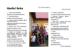 Useful links
Do a bit of research...
... find out more!
Yellow Shirts Association
facebook.com/YellowShirtsRomania
Rural-Urban-Nature
facebook.com/ruralurbannature
Rural and Urban Photography Album
(Rural-Urban-Nature)
slideshare.net/deeuta/rural-and-urban-
photography-album
Reuse or Lose - Do it yourself ideas
facebook.com/Reuse.or.Lose
slideshare.net/deeuta/brosura-final-poze
Visualize my language! - a mini
audio-illustrative dictionary with 2000
words translated in Romanian, English,
French, German, Spanish, Italian,
Turkish and Russian
visualizemylanguage.webs.com
facebook.com/visualizemylanguage
All for one and one for all - games
issuu.com/yellow-shirts/docs/
or_one_and_one_for_all_games
Erasmus+ programme
ec.europa.eu/programmes/erasmus-plus
Romanian National Agency -
Erasmus+ programme
erasmusplus.ro
Salto Youth - practical online tools
for youth workers and trainings
salto-youth.net
Training kits - skills development
youth-partnership-eu-coe.int/youth-
parntership/publications/T-kitsT_Kits
Books
readanybook.com
Cooking recipes
bbcgoodfood.com/recipes
IMDB - Internet Movie Data Base
imdb.com
Gardening tips
gardening.about.com
... and so many others
 