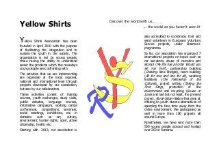Yellow Shirts
Discover the world with us...
... the world as you haven't seen it!
Yellow Shirts Association has been
founded in April 2010 with the purpose
of facilitating the integration and to
sustain the youth in the society. The
organization is led by young people,
these having the ability to understand
easier the problems which the nowadays
young people are confronting with.
The activities that we are implementing
are organized at the local, regional,
national and international level through
projects developed by our association,
but also by our collaborators.
These activities consist of training
courses, youth exchanges, study visits,
public debates, language courses,
informative campaigns, working camps
conferences, competitions, seminars,
social meetings, exhibitions, etc. in
domains such as art, culture,
environment, human rights, sport, active
citizenship, health, etc.
Starting with 2013, our association is
also accredited to coordinate, host and
send volunteers in European Voluntary
Service projects, under Erasmus+
programme.
So far, our association has organized 7
international projects on topics such as
car accidents, abuse of narcotics and
alcohol (My life has priority! Would you
let me live?), partnership building
(Creating New Bridges), team building
(All for one and one for all), wedding
traditions (The Fellowship of the
Cultures), project writing (Taking the
First Step), protection of the
environment and recycling (Reuse or
Lose) and last but not least, the present
project, Rural-Urban-Nature that aims at
offering to youth diverse alternatives of
spending the free time away from the
online environment. We participated as
well in more than 100 projects all
around Europe.
Nonetheless, we have sent more than
500 young people abroad and hosted
over 200 in Romania.
 