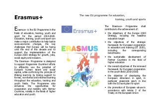 Erasmus+
The new EU programme for education,
training, youth and sports
Erasmus+ is the EU Programme in the
fields of education, training, youth and
sport for the period 2014-2020.
Education, training, youth and sport can
make a major contribution to help tackle
socio-economic changes, the key
challenges that Europe will be facing
until the end of the decade and to
support the implementation of the
Europe 2020 strategy for growth, jobs,
social equity and inclusion.
The Erasmus+ Programme is designed
to support Programme Countries' efforts
to efficiently use the potential of
Europe’s human talent and social
capital, while confirming the principle of
lifelong learning by linking support to
formal, non-formal and informal learning
throughout the education, training and
youth fields. The Programme also
enhances the opportunities for
cooperation and mobility with Partner
Countries, notably in the fields of higher
education and youth.
The Erasmus+ Programme shall
contribute to the achievement of:
the objectives of the Europe 2020
Strategy, including the headline
education target
the objectives of the strategic
framework for European cooperation
in education and training (ET 2020),
including the corresponding
benchmarks
the sustainable development of
Partner Countries in the field of
higher education
the overall objectives of the renewed
framework for European cooperation
in the youth field (2010-2018)
the objective of developing the
European dimension in sport, in
particular grassroots sport, in line
with the EU work plan for sport
the promotion of European values in
accordance with Article 2 of the
Treaty on the European Union
 