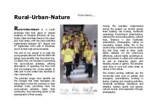 Rural-Urban-Nature
From theory....
Rural-Urban-Nature is a youth
exchange that took place in several
locations of Romania (Muncelu de Sus,
Durău, Săcel and Baia Mare) in the urban
and rural areas, with the main activities
implemented between 26th
August and
9th
September 2014 with 8 Romanian
and 8 Turkish high school students.
The aim of our project is to help the
young people discover that the offline life
brings more benefits than the online one.
To obtain this, we focused on promoting
the socio-cultural activities, offering
alternatives of spending the free time
and encouraging the young people to
take part in and create new activities in
their communities.
The potential longer term benefits are
the changes that these teenagers can
bring firstly in their life and then in their
activities' circle, promoting more the
socio-cultural activities inside their
community, thus becoming active in the
development of their society.
Among the activities implemented
during the project we remind games
team building, city hunting, handicraft
workshops, environment presentations,
cleaning the surrounding places, cultural
trips, Erasmus + and Youthpass
presentation, photography, hiking on
mountains, project drafts, life in the
country side, workshop on how to spend
the free time, visits to other youth
NGOs, debates on the urban-rural
difference, cultural nights, workshops on
jobs and careers in urban and rural area
as well as interactive nights with
karaoke, movies or games. The activities
were done in rural and urban areas as
well as in the nature.
The chosen working methods use the
non-formal tools such as games and
energizers, presentations, working in
teams, cleaning and recycling activities,
handicraft workshops, discussions and
debates, outdoor sports and games,
cultural events and expression through
photography.
 