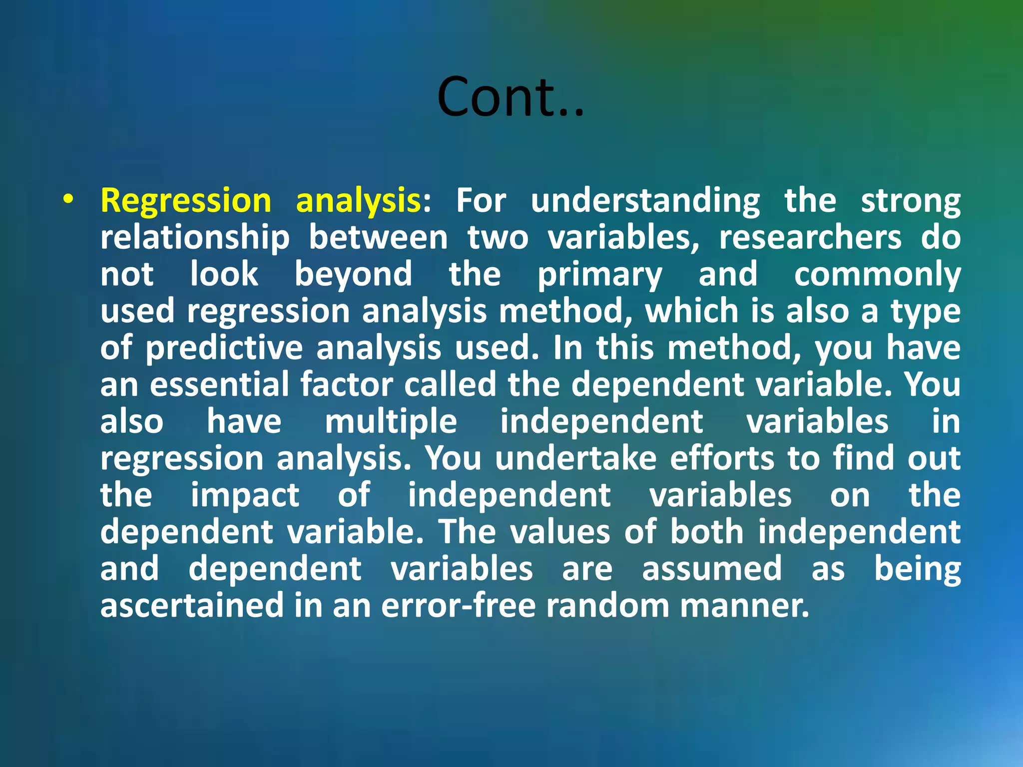 Cont..
• Regression analysis: For understanding the strong
relationship between two variables, researchers do
not look beyond the primary and commonly
used regression analysis method, which is also a type
of predictive analysis used. In this method, you have
an essential factor called the dependent variable. You
also have multiple independent variables in
regression analysis. You undertake efforts to find out
the impact of independent variables on the
dependent variable. The values of both independent
and dependent variables are assumed as being
ascertained in an error-free random manner.
 