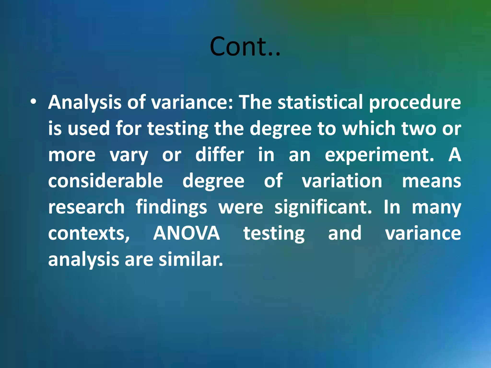 Cont..
• Analysis of variance: The statistical procedure
is used for testing the degree to which two or
more vary or differ in an experiment. A
considerable degree of variation means
research findings were significant. In many
contexts, ANOVA testing and variance
analysis are similar.
 