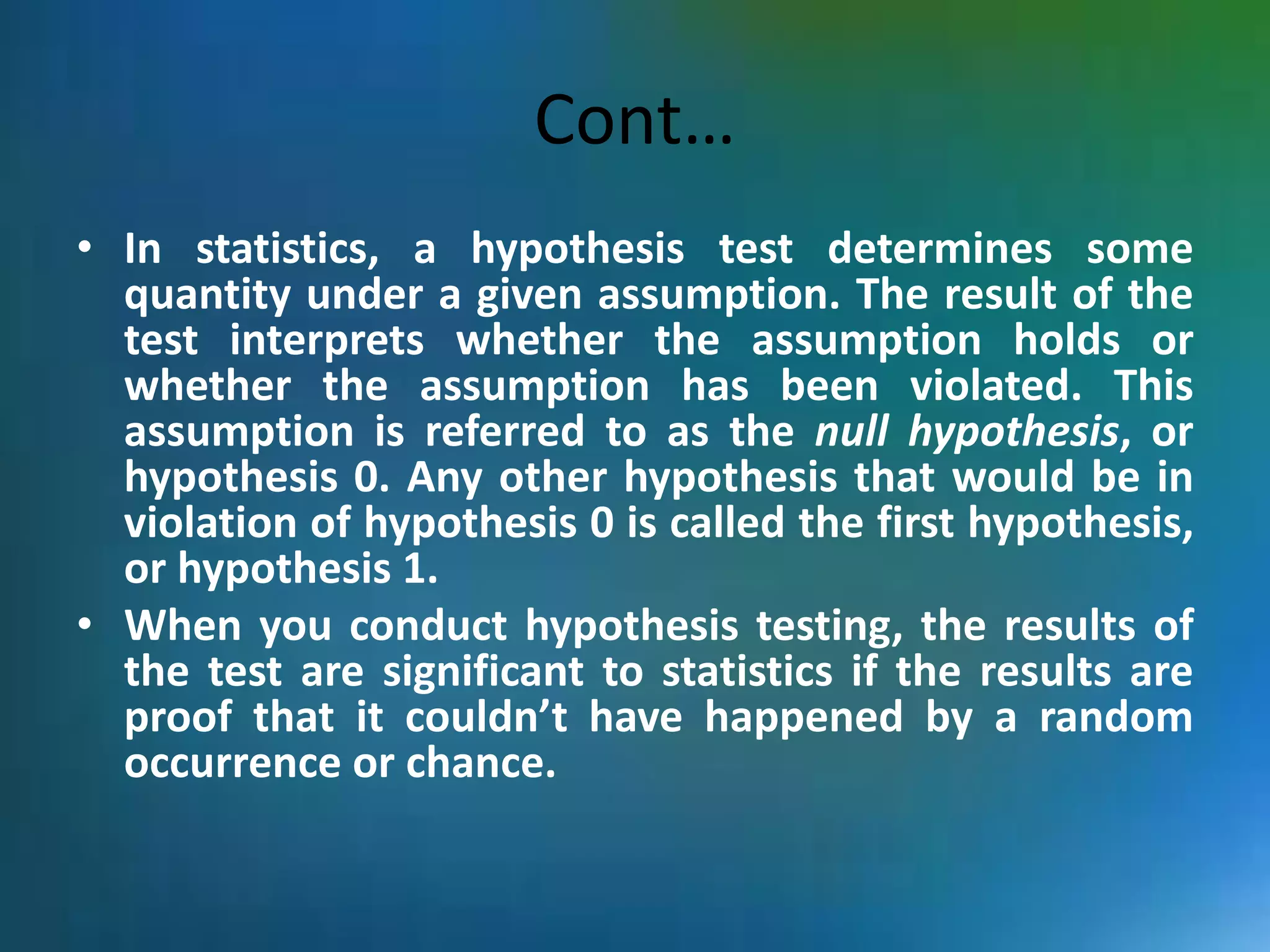 Cont…
• In statistics, a hypothesis test determines some
quantity under a given assumption. The result of the
test interprets whether the assumption holds or
whether the assumption has been violated. This
assumption is referred to as the null hypothesis, or
hypothesis 0. Any other hypothesis that would be in
violation of hypothesis 0 is called the first hypothesis,
or hypothesis 1.
• When you conduct hypothesis testing, the results of
the test are significant to statistics if the results are
proof that it couldn’t have happened by a random
occurrence or chance.
 