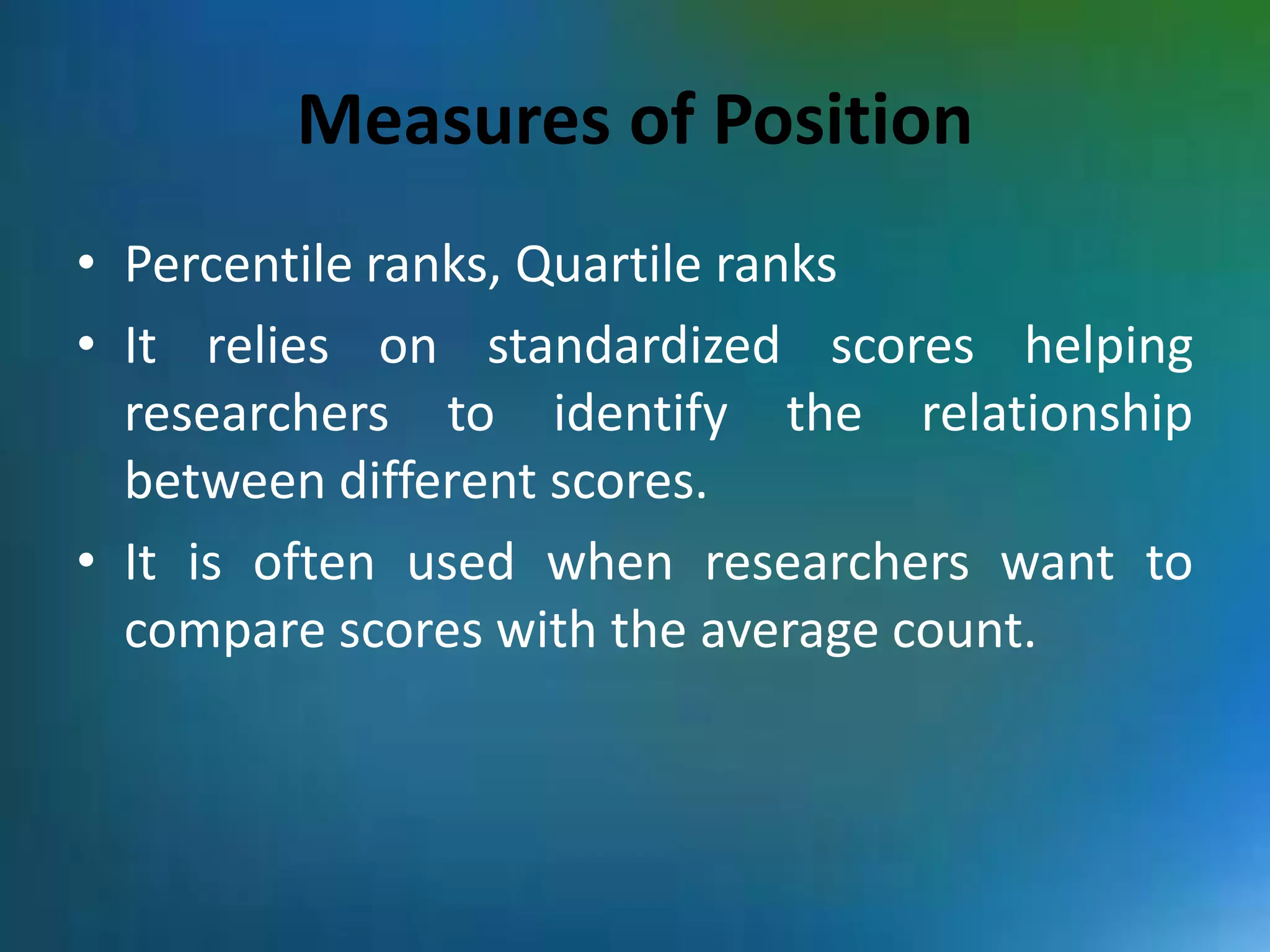 Measures of Position
• Percentile ranks, Quartile ranks
• It relies on standardized scores helping
researchers to identify the relationship
between different scores.
• It is often used when researchers want to
compare scores with the average count.
 