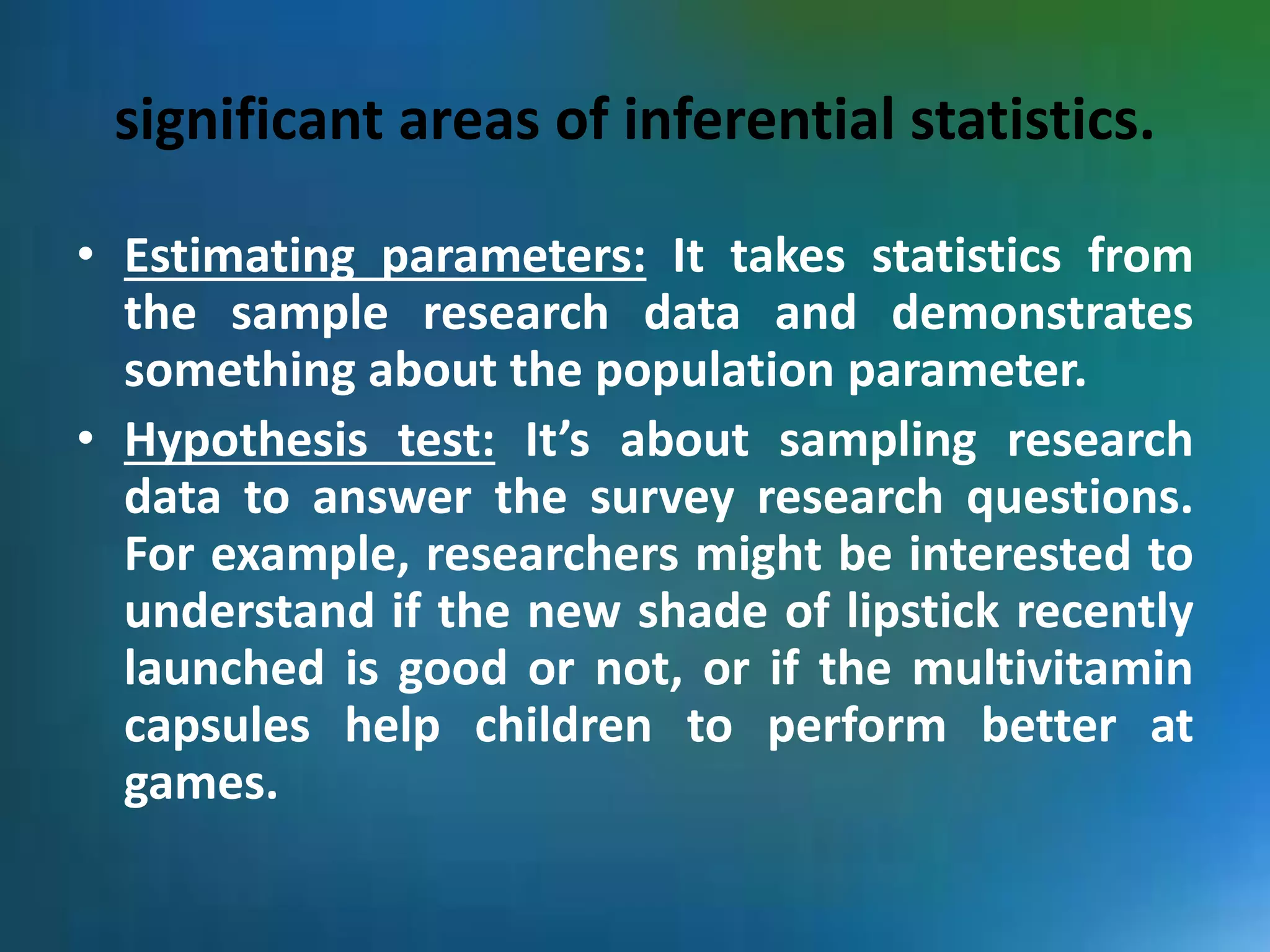 significant areas of inferential statistics.
• Estimating parameters: It takes statistics from
the sample research data and demonstrates
something about the population parameter.
• Hypothesis test: It’s about sampling research
data to answer the survey research questions.
For example, researchers might be interested to
understand if the new shade of lipstick recently
launched is good or not, or if the multivitamin
capsules help children to perform better at
games.
 