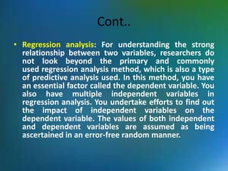 Cont..
• Regression analysis: For understanding the strong
relationship between two variables, researchers do
not look beyond the primary and commonly
used regression analysis method, which is also a type
of predictive analysis used. In this method, you have
an essential factor called the dependent variable. You
also have multiple independent variables in
regression analysis. You undertake efforts to find out
the impact of independent variables on the
dependent variable. The values of both independent
and dependent variables are assumed as being
ascertained in an error-free random manner.
 