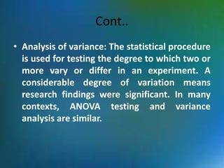 Cont..
• Analysis of variance: The statistical procedure
is used for testing the degree to which two or
more vary or differ in an experiment. A
considerable degree of variation means
research findings were significant. In many
contexts, ANOVA testing and variance
analysis are similar.
 