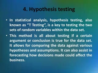 4. Hypothesis testing
• In statistical analysis, hypothesis testing, also
known as “T Testing”, is a key to testing the two
sets of random variables within the data set.
• This method is all about testing if a certain
argument or conclusion is true for the data set.
It allows for comparing the data against various
hypotheses and assumptions. It can also assist in
forecasting how decisions made could affect the
business.
 