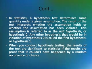 Cont…
• In statistics, a hypothesis test determines some
quantity under a given assumption. The result of the
test interprets whether the assumption holds or
whether the assumption has been violated. This
assumption is referred to as the null hypothesis, or
hypothesis 0. Any other hypothesis that would be in
violation of hypothesis 0 is called the first hypothesis,
or hypothesis 1.
• When you conduct hypothesis testing, the results of
the test are significant to statistics if the results are
proof that it couldn’t have happened by a random
occurrence or chance.
 