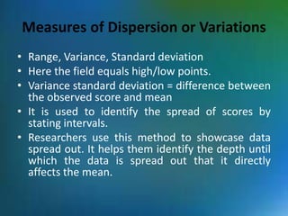 Measures of Dispersion or Variations
• Range, Variance, Standard deviation
• Here the field equals high/low points.
• Variance standard deviation = difference between
the observed score and mean
• It is used to identify the spread of scores by
stating intervals.
• Researchers use this method to showcase data
spread out. It helps them identify the depth until
which the data is spread out that it directly
affects the mean.
 