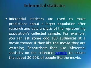 Inferential statistics
• Inferential statistics are used to make
predictions about a larger population after
research and data analysis of the representing
population’s collected sample. For example,
you can ask some odd 100 audiences at a
movie theater if they like the movie they are
watching. Researchers then use inferential
statistics on the collected sample to reason
that about 80-90% of people like the movie.
 