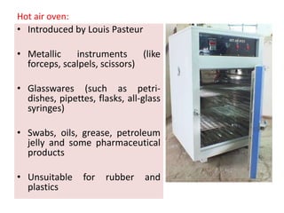 Hot air oven:
• Introduced by Louis Pasteur
• Metallic instruments (like
forceps, scalpels, scissors)
• Glasswares (such as petri-
dishes, pipettes, flasks, all-glass
syringes)
• Swabs, oils, grease, petroleum
jelly and some pharmaceutical
products
• Unsuitable for rubber and
plastics
 