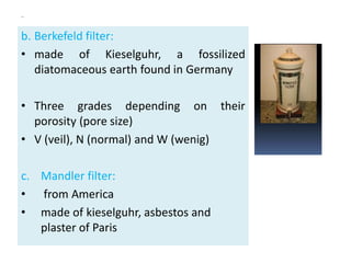 ..
b. Berkefeld filter:
• made of Kieselguhr, a fossilized
diatomaceous earth found in Germany
• Three grades depending on their
porosity (pore size)
• V (veil), N (normal) and W (wenig)
c. Mandler filter:
• from America
• made of kieselguhr, asbestos and
plaster of Paris
 