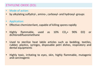 ETHYLENE OXIDE (EO):
• Mode of action:
• by alkylating sulfydryl-, amino-, carboxyl- and hydroxyl- groups
• Application:
• Effective chemisterilant, capable of killing spores rapidly
• Highly flammable, used as 10% CO2+ 90% EO) or
dichlorodifluoromethane
• Used to sterilize heat labile articles such as bedding, textiles,
rubber, plastics, syringes, disposable petri dishes, respiratory and
dental equipments
• Highly toxic, irritating to eyes, skin, highly flammable, mutagenic
and carcinogenic
 