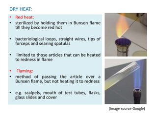 DRY HEAT:
• Red heat:
• sterilized by holding them in Bunsen flame
till they become red hot
• bacteriological loops, straight wires, tips of
forceps and searing spatulas
• limited to those articles that can be heated
to redness in flame
• Flaming:
• method of passing the article over a
Bunsen flame, but not heating it to redness
• e.g. scalpels, mouth of test tubes, flasks,
glass slides and cover
• ..
(Image source-Google)
 