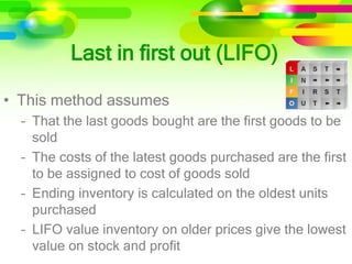 • This method assumes
– That the last goods bought are the first goods to be
sold
– The costs of the latest goods purchased are the first
to be assigned to cost of goods sold
– Ending inventory is calculated on the oldest units
purchased
– LIFO value inventory on older prices give the lowest
value on stock and profit
Last in first out (LIFO)
 
