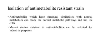 Isolation of antimetabolite resistant strain
• Antimetabolite which have structural similarities with normal
metabolites can block the normal metabolic pathways and kill the
cells.
• Mutant strains resistant to antimetabolites can be selected for
industrial purposes.
 