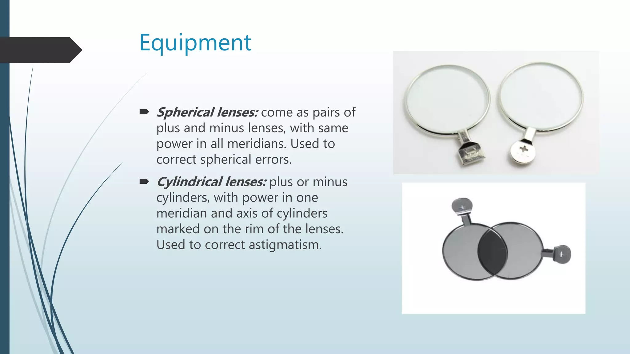 Equipment
 Spherical lenses: come as pairs of
plus and minus lenses, with same
power in all meridians. Used to
correct spherical errors.
 Cylindrical lenses: plus or minus
cylinders, with power in one
meridian and axis of cylinders
marked on the rim of the lenses.
Used to correct astigmatism.
 