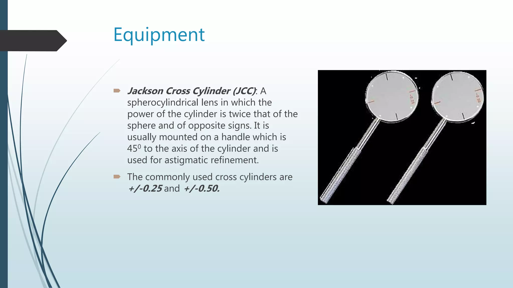 Equipment
 Jackson Cross Cylinder (JCC): A
spherocylindrical lens in which the
power of the cylinder is twice that of the
sphere and of opposite signs. It is
usually mounted on a handle which is
450 to the axis of the cylinder and is
used for astigmatic refinement.
 The commonly used cross cylinders are
+/-0.25 and +/-0.50.
 