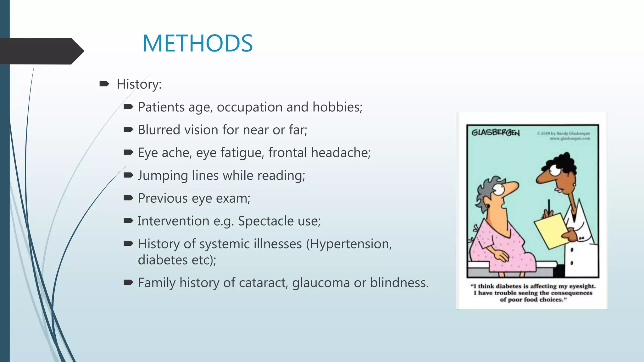 METHODS
 History:
 Patients age, occupation and hobbies;
 Blurred vision for near or far;
 Eye ache, eye fatigue, frontal headache;
 Jumping lines while reading;
 Previous eye exam;
 Intervention e.g. Spectacle use;
 History of systemic illnesses (Hypertension,
diabetes etc);
 Family history of cataract, glaucoma or blindness.
 