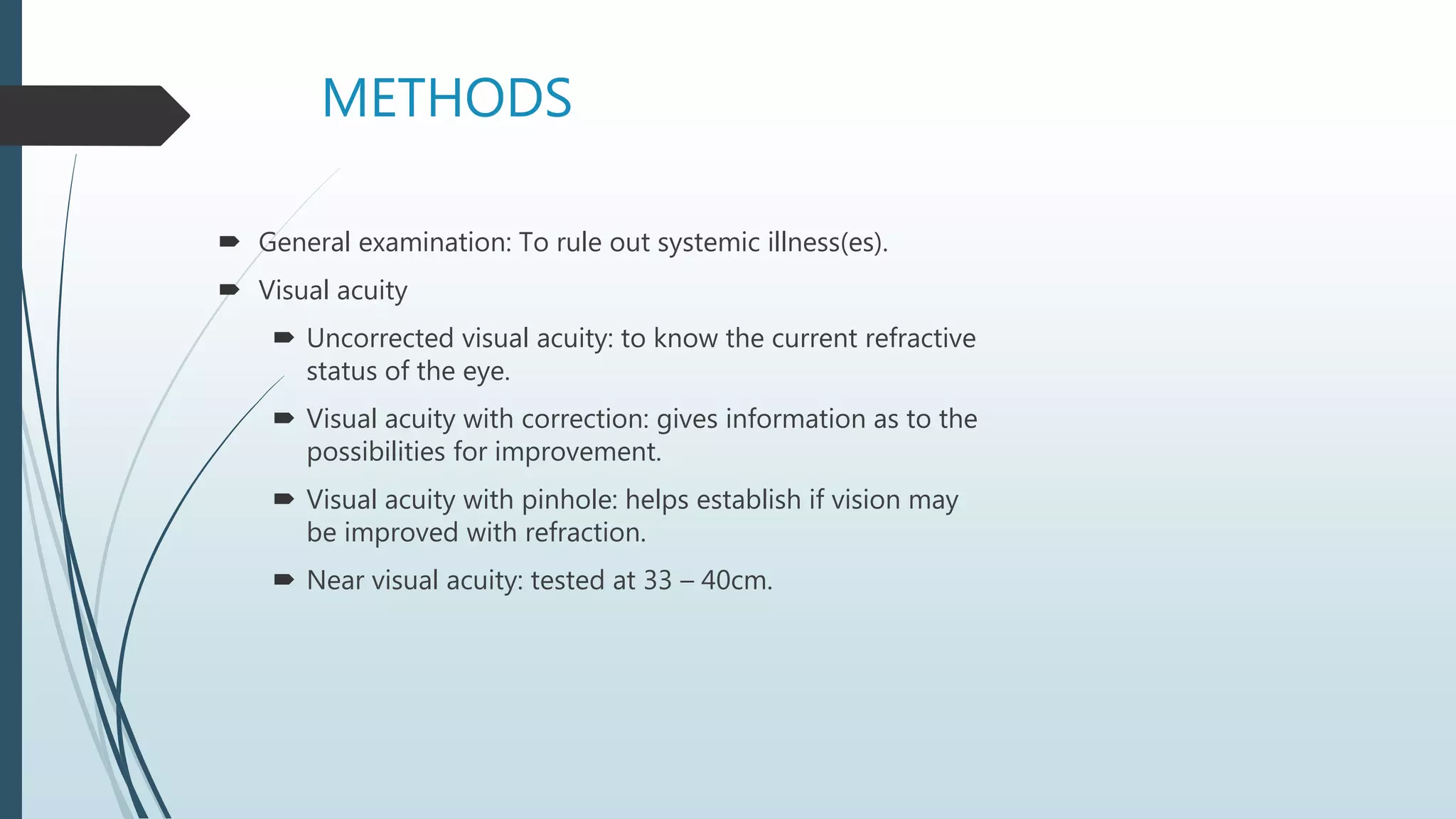 METHODS
 General examination: To rule out systemic illness(es).
 Visual acuity
 Uncorrected visual acuity: to know the current refractive
status of the eye.
 Visual acuity with correction: gives information as to the
possibilities for improvement.
 Visual acuity with pinhole: helps establish if vision may
be improved with refraction.
 Near visual acuity: tested at 33 – 40cm.
 