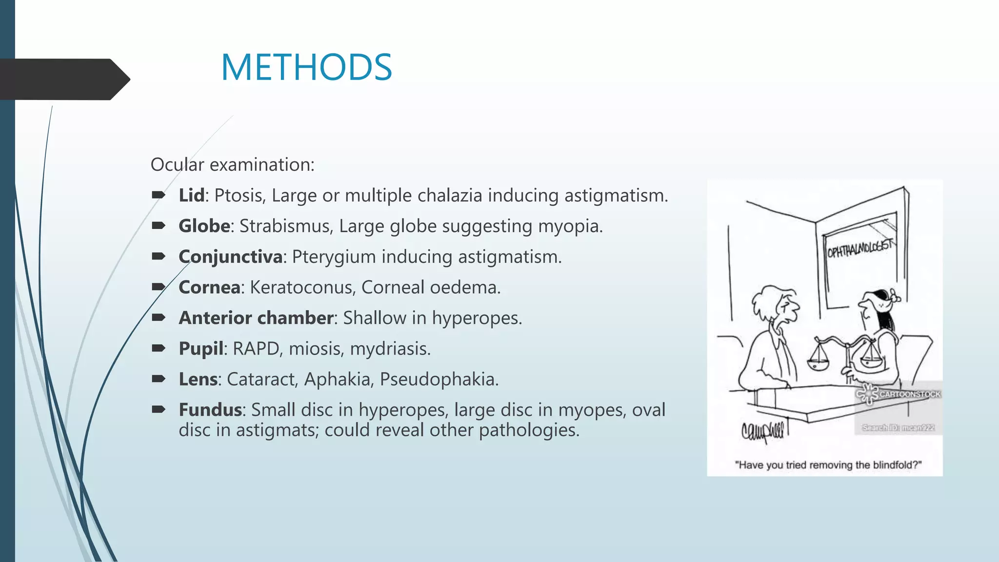 METHODS
Ocular examination:
 Lid: Ptosis, Large or multiple chalazia inducing astigmatism.
 Globe: Strabismus, Large globe suggesting myopia.
 Conjunctiva: Pterygium inducing astigmatism.
 Cornea: Keratoconus, Corneal oedema.
 Anterior chamber: Shallow in hyperopes.
 Pupil: RAPD, miosis, mydriasis.
 Lens: Cataract, Aphakia, Pseudophakia.
 Fundus: Small disc in hyperopes, large disc in myopes, oval
disc in astigmats; could reveal other pathologies.
 