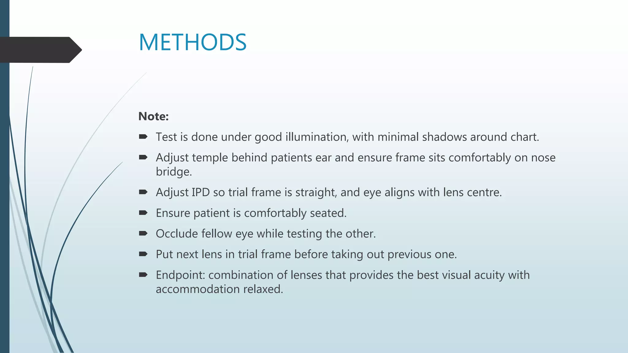 METHODS
Note:
 Test is done under good illumination, with minimal shadows around chart.
 Adjust temple behind patients ear and ensure frame sits comfortably on nose
bridge.
 Adjust IPD so trial frame is straight, and eye aligns with lens centre.
 Ensure patient is comfortably seated.
 Occlude fellow eye while testing the other.
 Put next lens in trial frame before taking out previous one.
 Endpoint: combination of lenses that provides the best visual acuity with
accommodation relaxed.
 