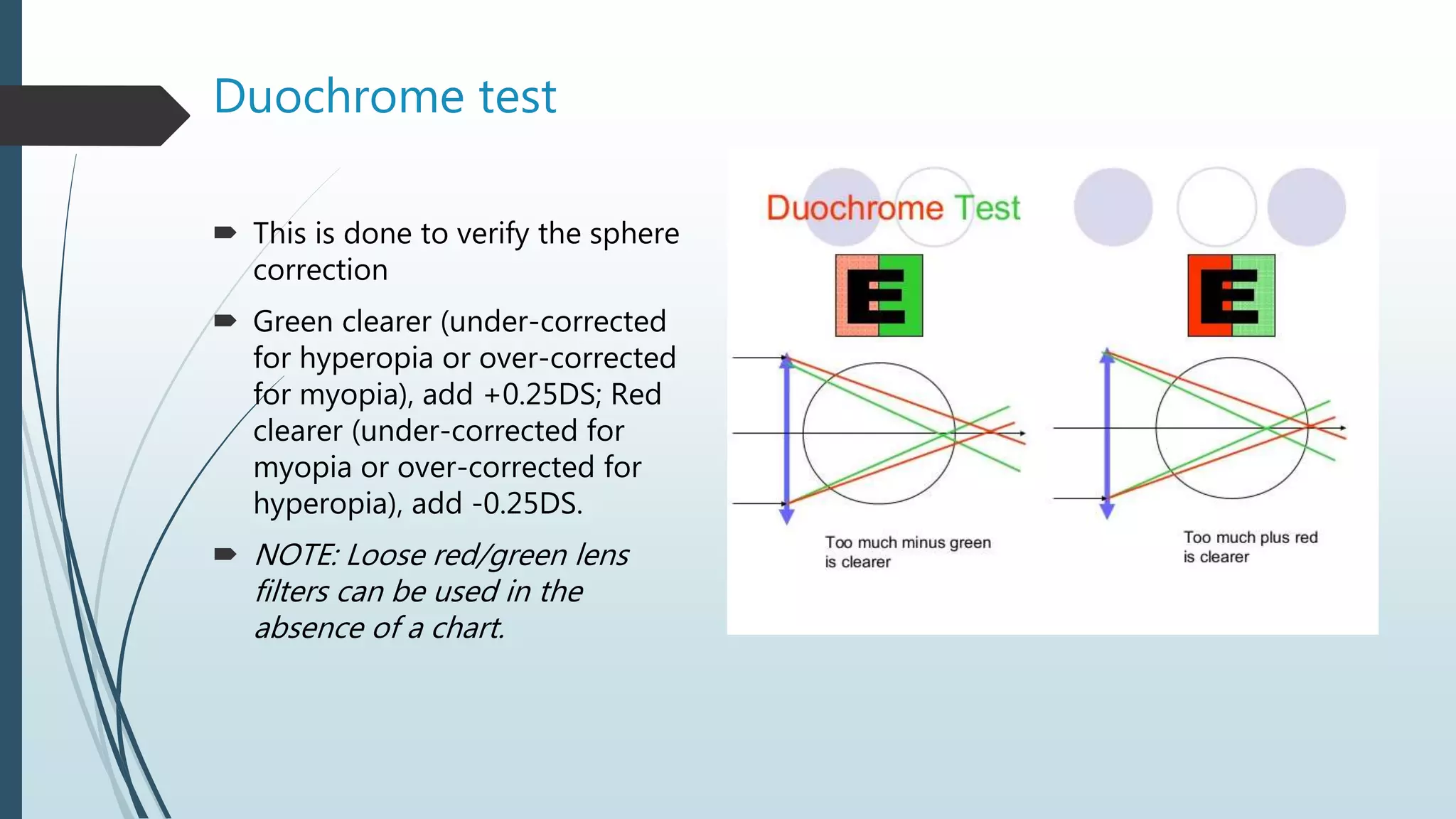 Duochrome test
 This is done to verify the sphere
correction
 Green clearer (under-corrected
for hyperopia or over-corrected
for myopia), add +0.25DS; Red
clearer (under-corrected for
myopia or over-corrected for
hyperopia), add -0.25DS.
 NOTE: Loose red/green lens
filters can be used in the
absence of a chart.
 
