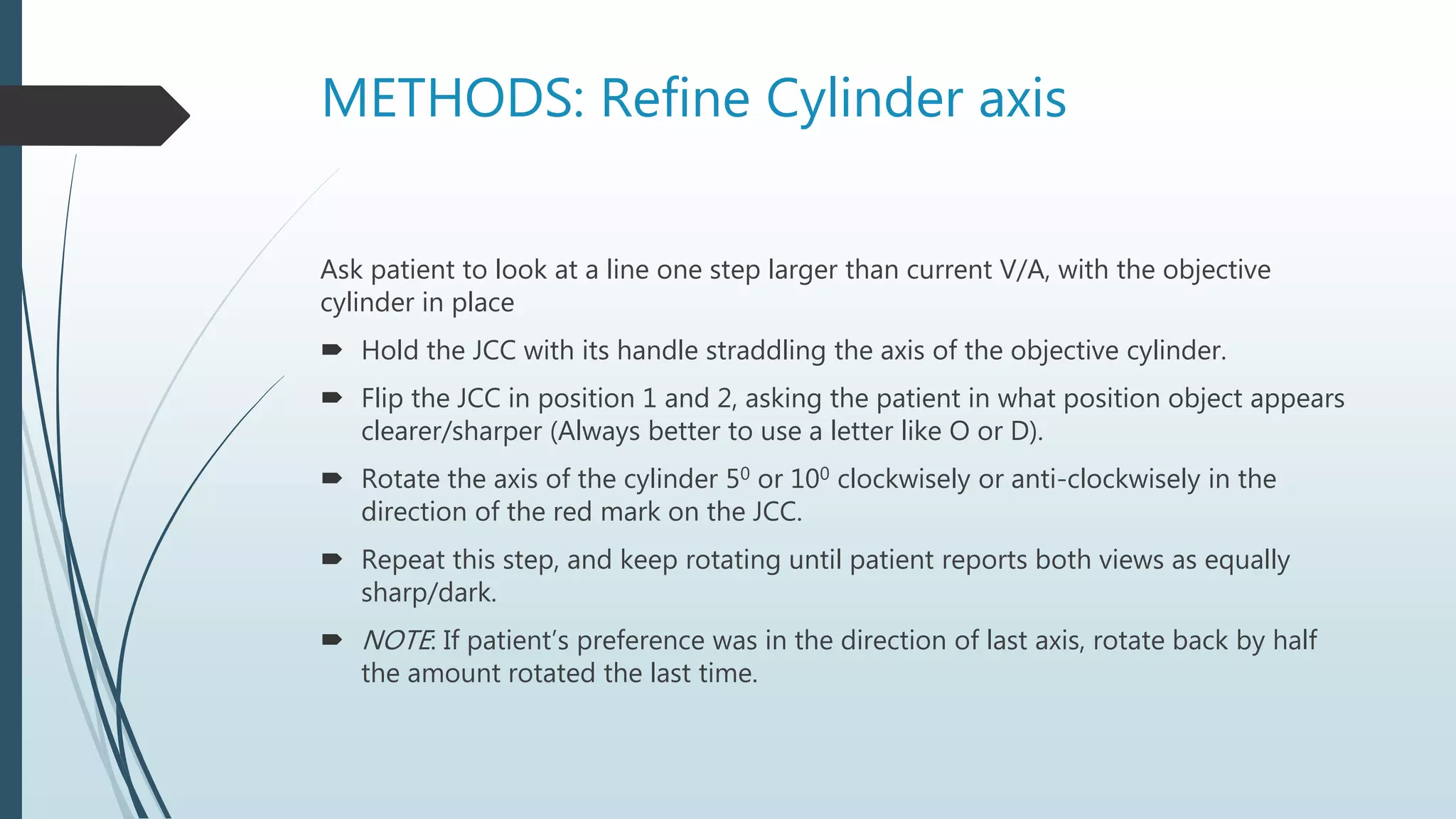 METHODS: Refine Cylinder axis
Ask patient to look at a line one step larger than current V/A, with the objective
cylinder in place
 Hold the JCC with its handle straddling the axis of the objective cylinder.
 Flip the JCC in position 1 and 2, asking the patient in what position object appears
clearer/sharper (Always better to use a letter like O or D).
 Rotate the axis of the cylinder 50 or 100 clockwisely or anti-clockwisely in the
direction of the red mark on the JCC.
 Repeat this step, and keep rotating until patient reports both views as equally
sharp/dark.
 NOTE: If patient’s preference was in the direction of last axis, rotate back by half
the amount rotated the last time.
 