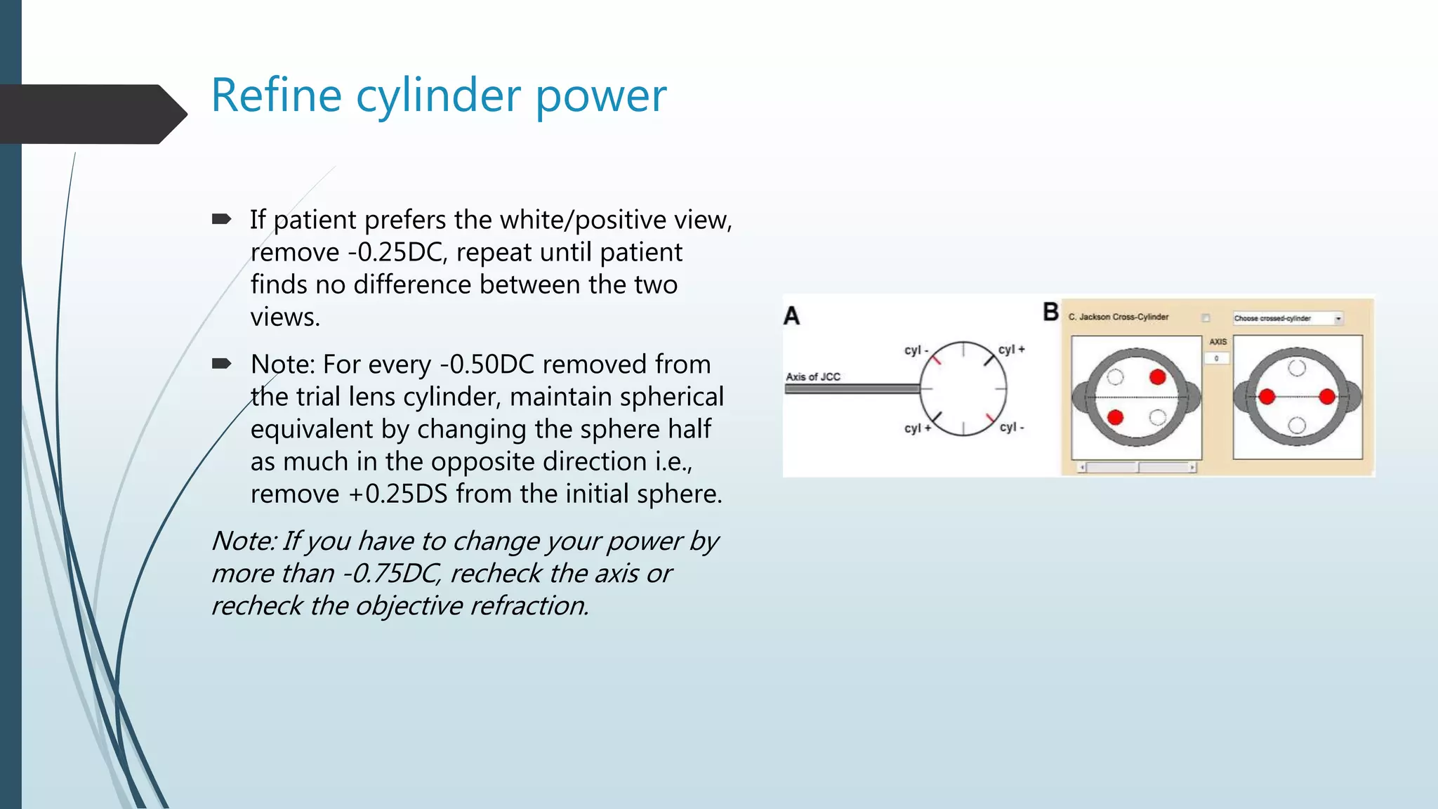 Refine cylinder power
 If patient prefers the white/positive view,
remove -0.25DC, repeat until patient
finds no difference between the two
views.
 Note: For every -0.50DC removed from
the trial lens cylinder, maintain spherical
equivalent by changing the sphere half
as much in the opposite direction i.e.,
remove +0.25DS from the initial sphere.
Note: If you have to change your power by
more than -0.75DC, recheck the axis or
recheck the objective refraction.
 