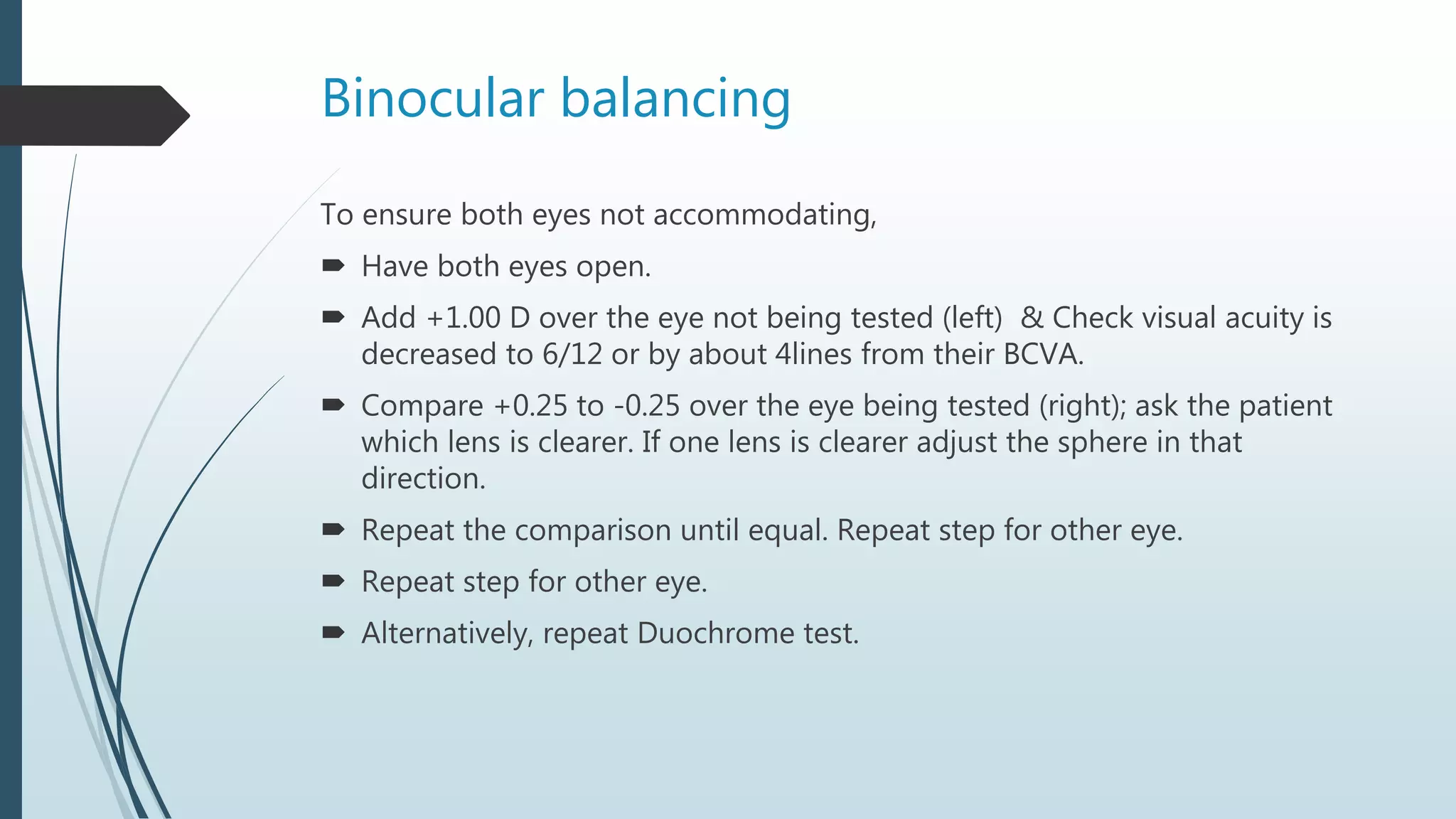 Binocular balancing
To ensure both eyes not accommodating,
 Have both eyes open.
 Add +1.00 D over the eye not being tested (left) & Check visual acuity is
decreased to 6/12 or by about 4lines from their BCVA.
 Compare +0.25 to -0.25 over the eye being tested (right); ask the patient
which lens is clearer. If one lens is clearer adjust the sphere in that
direction.
 Repeat the comparison until equal. Repeat step for other eye.
 Repeat step for other eye.
 Alternatively, repeat Duochrome test.
 