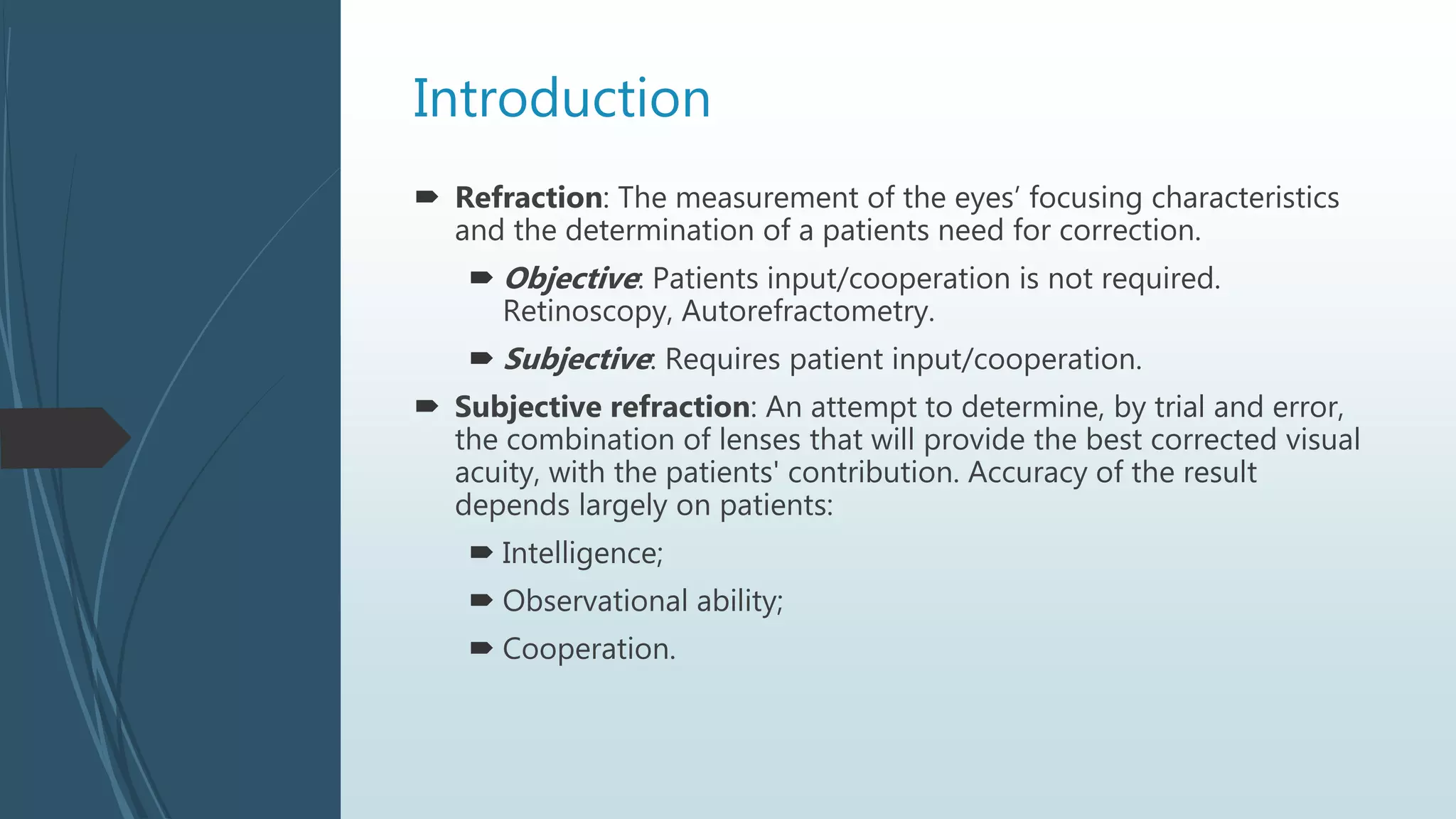 Introduction
 Refraction: The measurement of the eyes’ focusing characteristics
and the determination of a patients need for correction.
 Objective: Patients input/cooperation is not required.
Retinoscopy, Autorefractometry.
 Subjective: Requires patient input/cooperation.
 Subjective refraction: An attempt to determine, by trial and error,
the combination of lenses that will provide the best corrected visual
acuity, with the patients' contribution. Accuracy of the result
depends largely on patients:
 Intelligence;
 Observational ability;
 Cooperation.
 