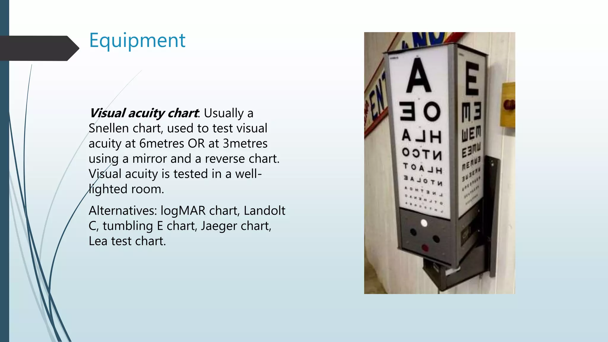 Equipment
Visual acuity chart: Usually a
Snellen chart, used to test visual
acuity at 6metres OR at 3metres
using a mirror and a reverse chart.
Visual acuity is tested in a well-
lighted room.
Alternatives: logMAR chart, Landolt
C, tumbling E chart, Jaeger chart,
Lea test chart.
 