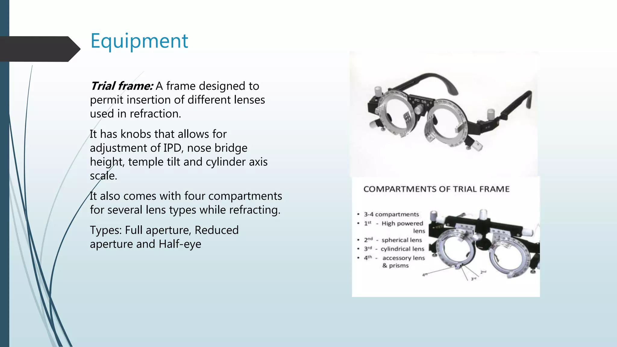 Equipment
Trial frame: A frame designed to
permit insertion of different lenses
used in refraction.
It has knobs that allows for
adjustment of IPD, nose bridge
height, temple tilt and cylinder axis
scale.
It also comes with four compartments
for several lens types while refracting.
Types: Full aperture, Reduced
aperture and Half-eye
 