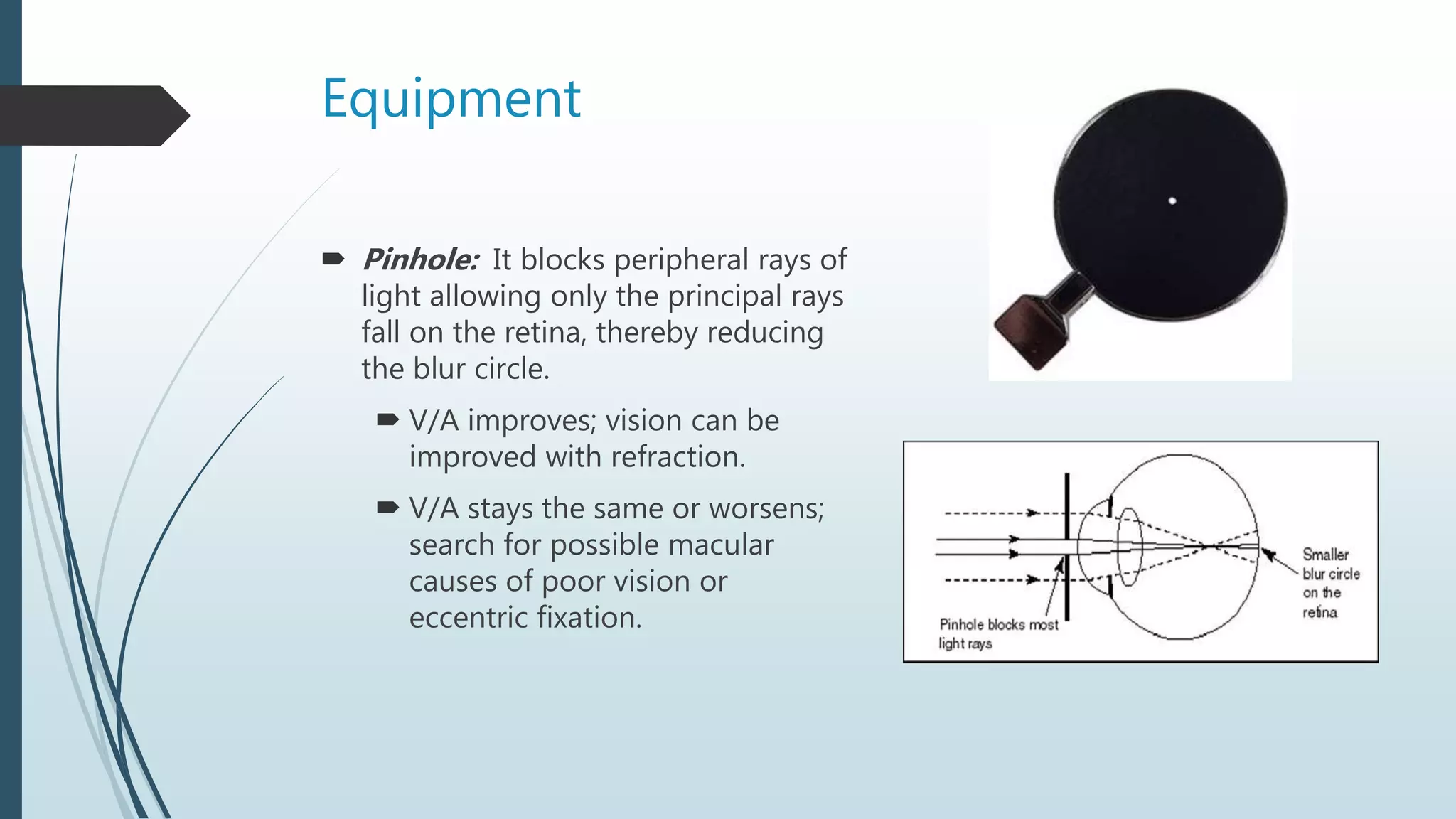 Equipment
 Pinhole: It blocks peripheral rays of
light allowing only the principal rays
fall on the retina, thereby reducing
the blur circle.
 V/A improves; vision can be
improved with refraction.
 V/A stays the same or worsens;
search for possible macular
causes of poor vision or
eccentric fixation.
 