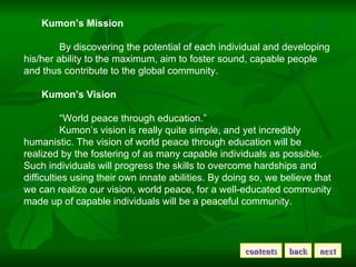 Kumon’s Mission By discovering the potential of each individual and developing his/her ability to the maximum, aim to fost...