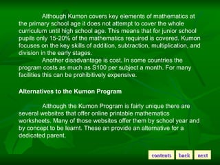 Although Kumon covers key elements of mathematics at the primary school age it does not attempt to cover the whole curricu...