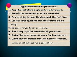 Suggestions for Maximizing Effectiveness:

1. Keep demonstrations simple and straightforward.

• Most useful to either highlight a principle for clarification
2. Precede the demonstration with a description.
or make it memorable or as a preliminary to student
3. Do everything area.
practice in a skill to make the demo work the first time.
4. Use the same equipment that the students will be
using.
5. Be sure everybody can see clearly.
6. Give a step-by-step description of your actions.
7. Review the major steps and ask a few key questions.
8. During student practice time, be available, circulate,

answer questions, and make suggestions.

 